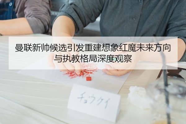 曼联新帅候选引发重建想象红魔未来方向与执教格局深度观察