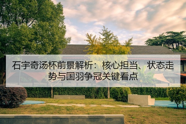 石宇奇汤杯前景解析:核心担当、状态走势与国羽争冠关键看点
