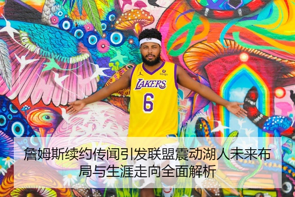 詹姆斯续约传闻引发联盟震动湖人未来布局与生涯走向全面解析